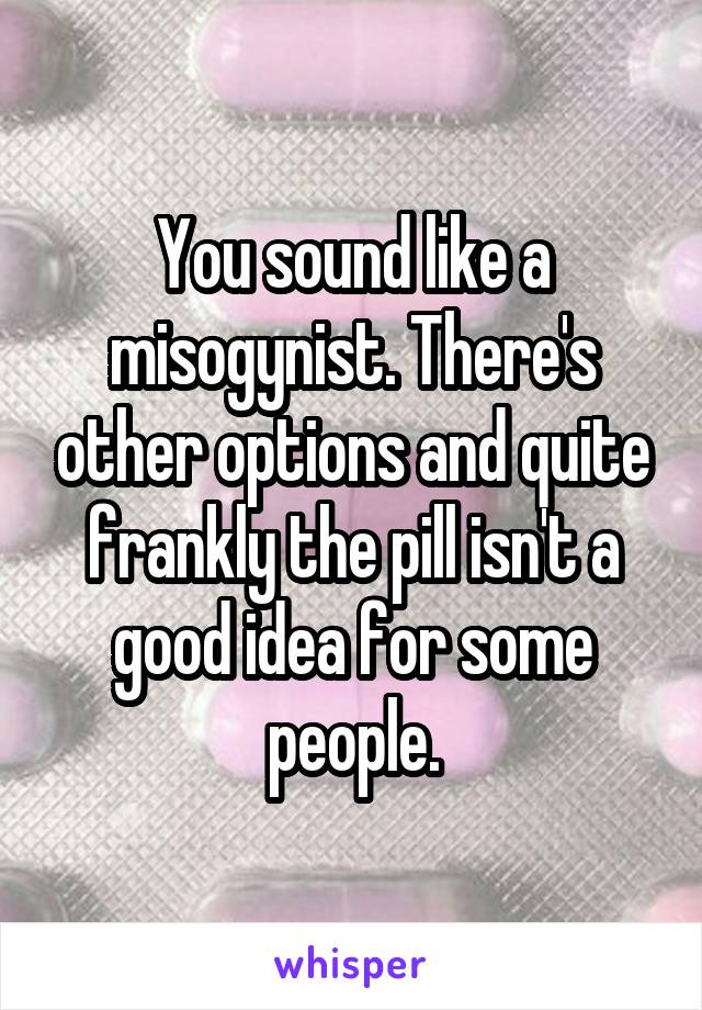 You sound like a misogynist. There's other options and quite frankly the pill isn't a good idea for some people.