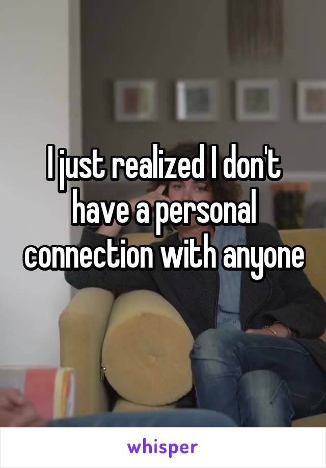 I just realized I don't have a personal connection with anyone 