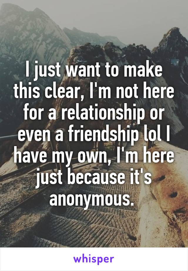 I just want to make this clear, I'm not here for a relationship or even a friendship lol I have my own, I'm here just because it's anonymous. 