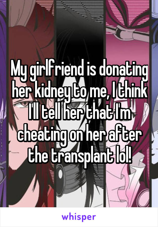 My girlfriend is donating her kidney to me, I think I'll tell her that I'm cheating on her after the transplant lol!