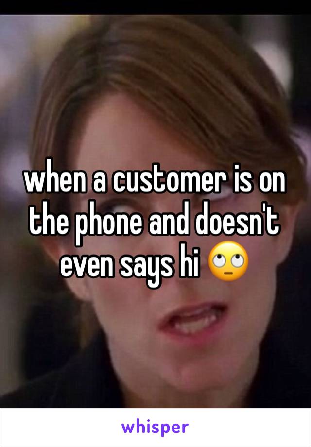 when a customer is on the phone and doesn't even says hi 🙄