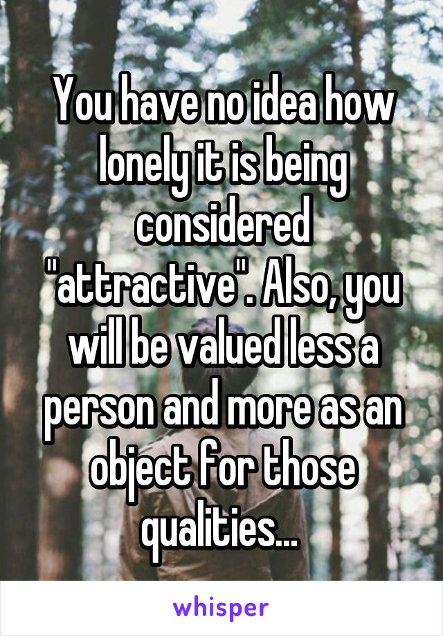 You have no idea how lonely it is being considered "attractive". Also, you will be valued less a person and more as an object for those qualities... 