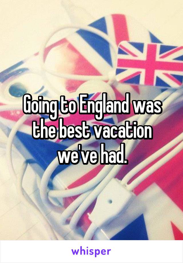 Going to England was the best vacation we've had.