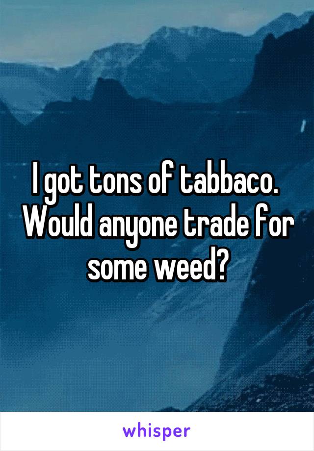 I got tons of tabbaco.  Would anyone trade for some weed?