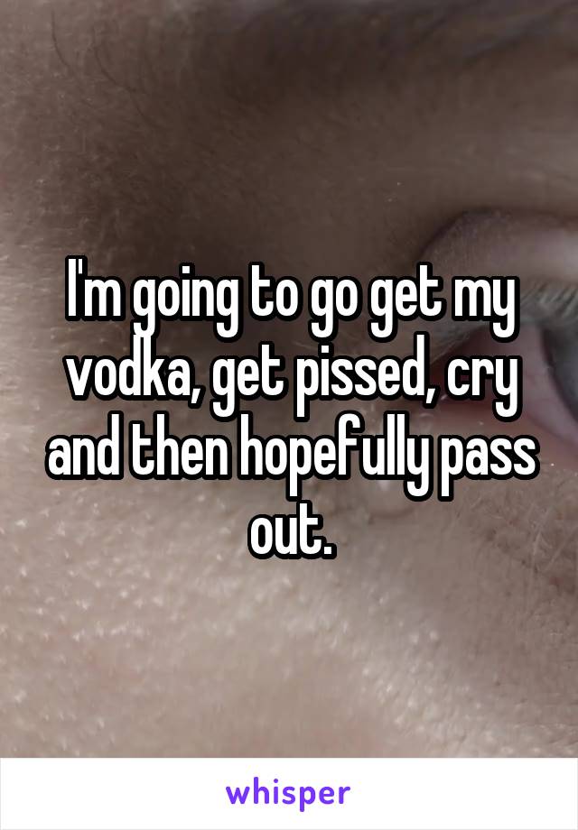 I'm going to go get my vodka, get pissed, cry and then hopefully pass out.