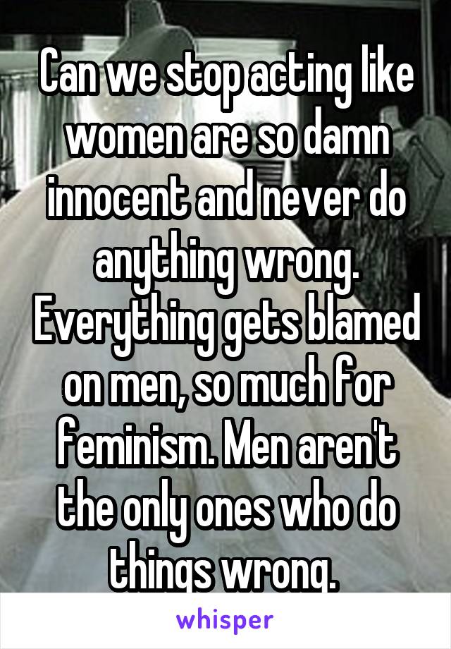 Can we stop acting like women are so damn innocent and never do anything wrong. Everything gets blamed on men, so much for feminism. Men aren't the only ones who do things wrong. 