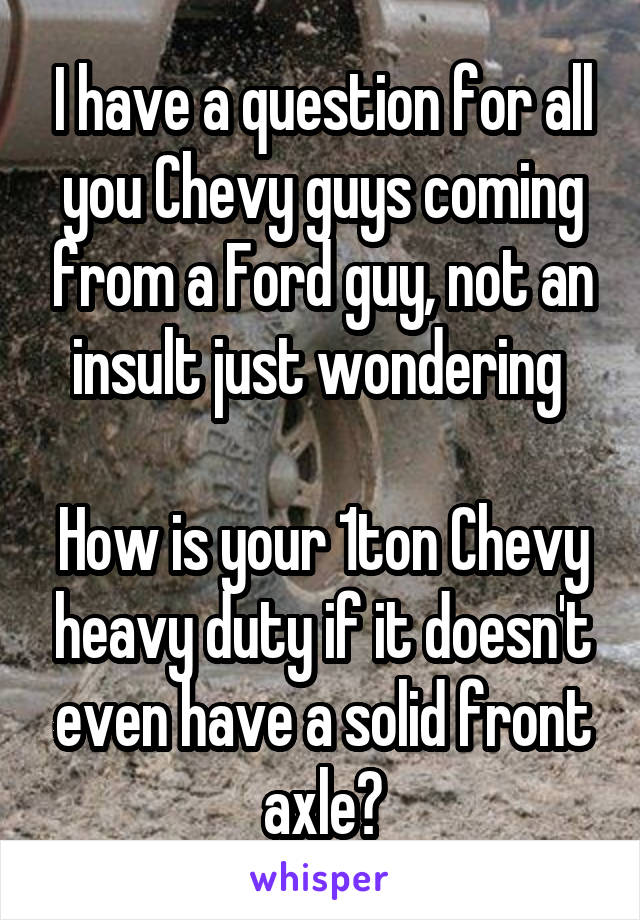 I have a question for all you Chevy guys coming from a Ford guy, not an insult just wondering 

How is your 1ton Chevy heavy duty if it doesn't even have a solid front axle?