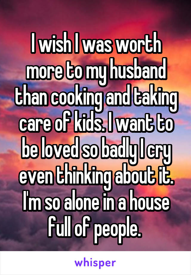 I wish I was worth more to my husband than cooking and taking care of kids. I want to be loved so badly I cry even thinking about it. I'm so alone in a house full of people. 