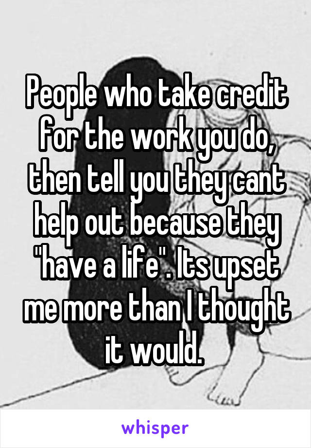 People who take credit for the work you do, then tell you they cant help out because they "have a life". Its upset me more than I thought it would. 