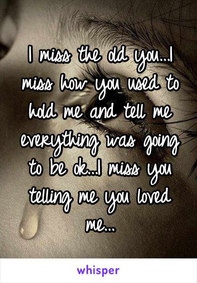 I miss the old you...I miss how you used to hold me and tell me everything was going to be ok...I miss you telling me you loved me...
