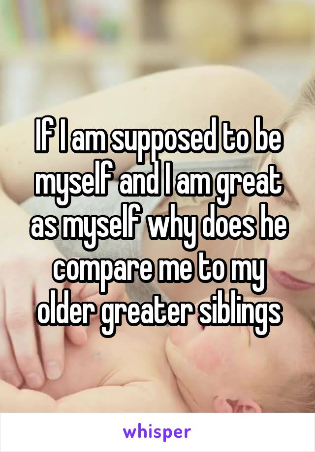 If I am supposed to be myself and I am great as myself why does he compare me to my older greater siblings