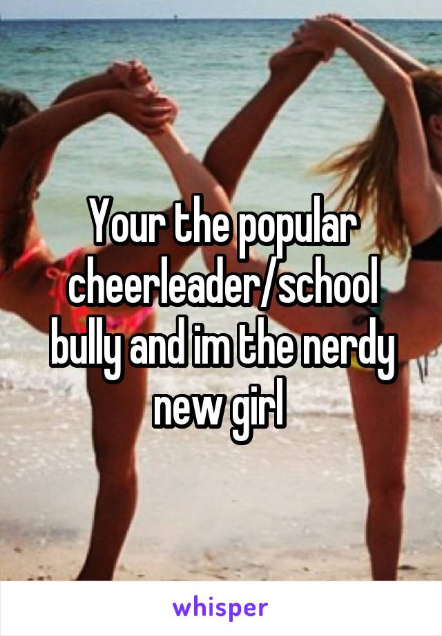 Your the popular cheerleader/school bully and im the nerdy new girl 