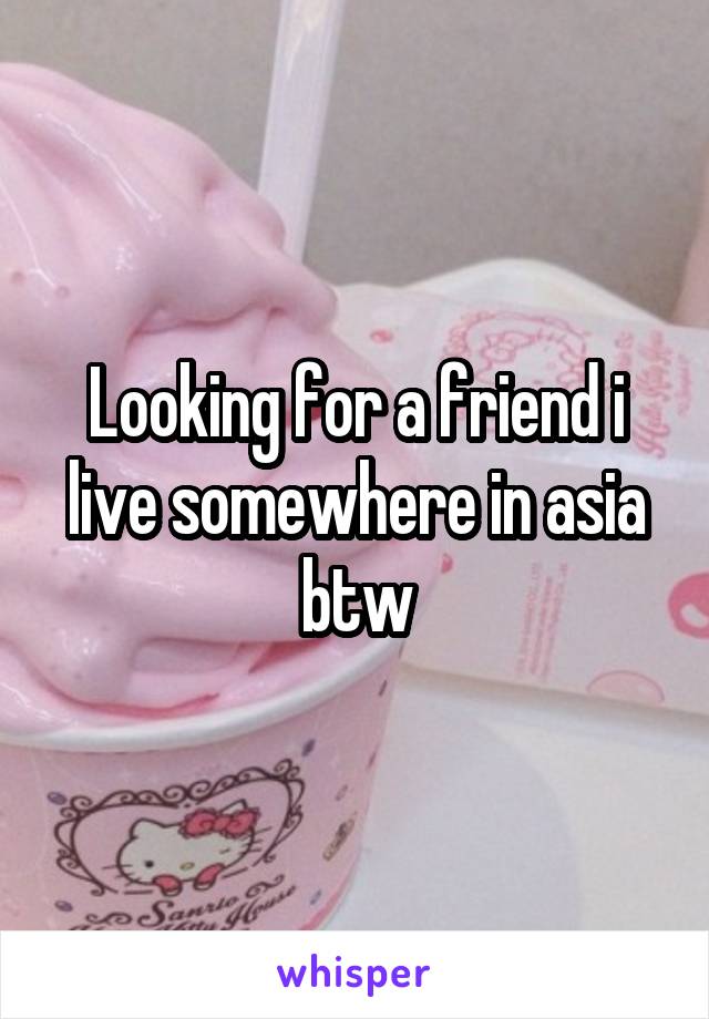 Looking for a friend i live somewhere in asia btw