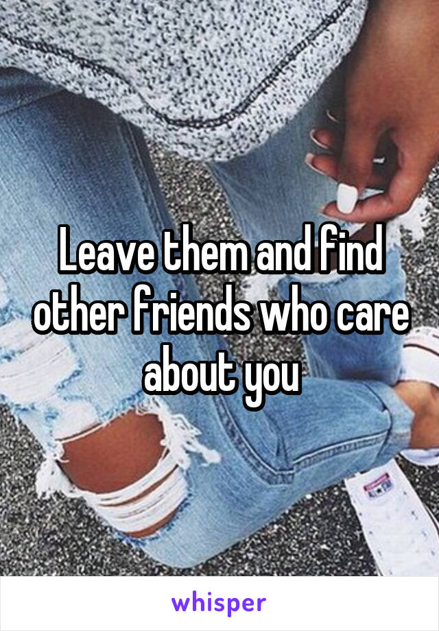 Leave them and find other friends who care about you