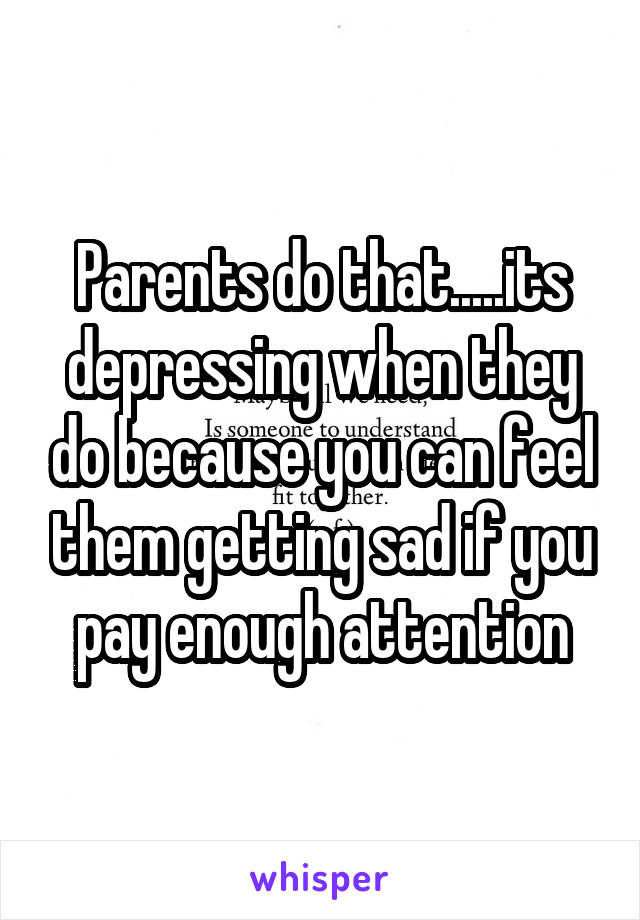 Parents do that.....its depressing when they do because you can feel them getting sad if you pay enough attention