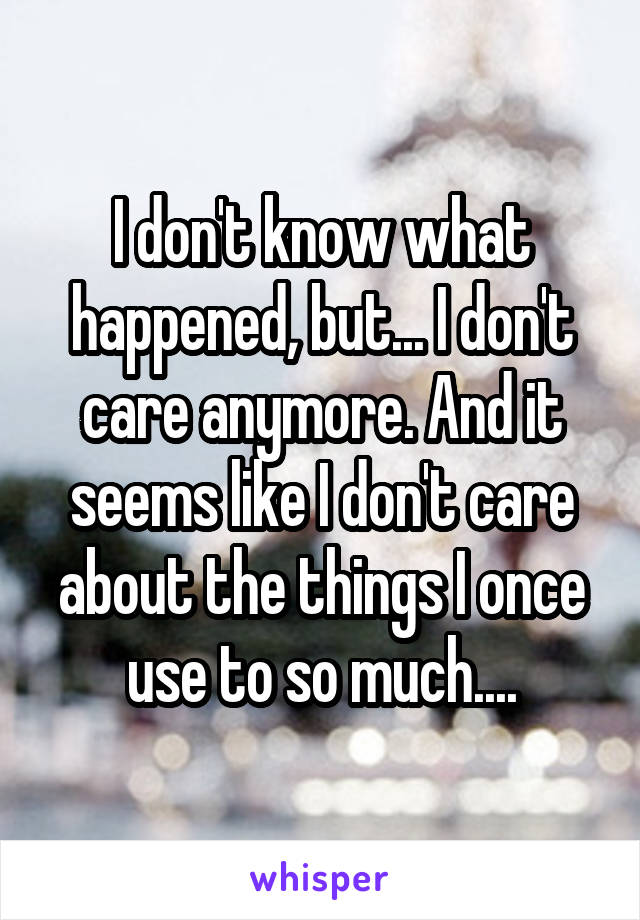I don't know what happened, but... I don't care anymore. And it seems like I don't care about the things I once use to so much....