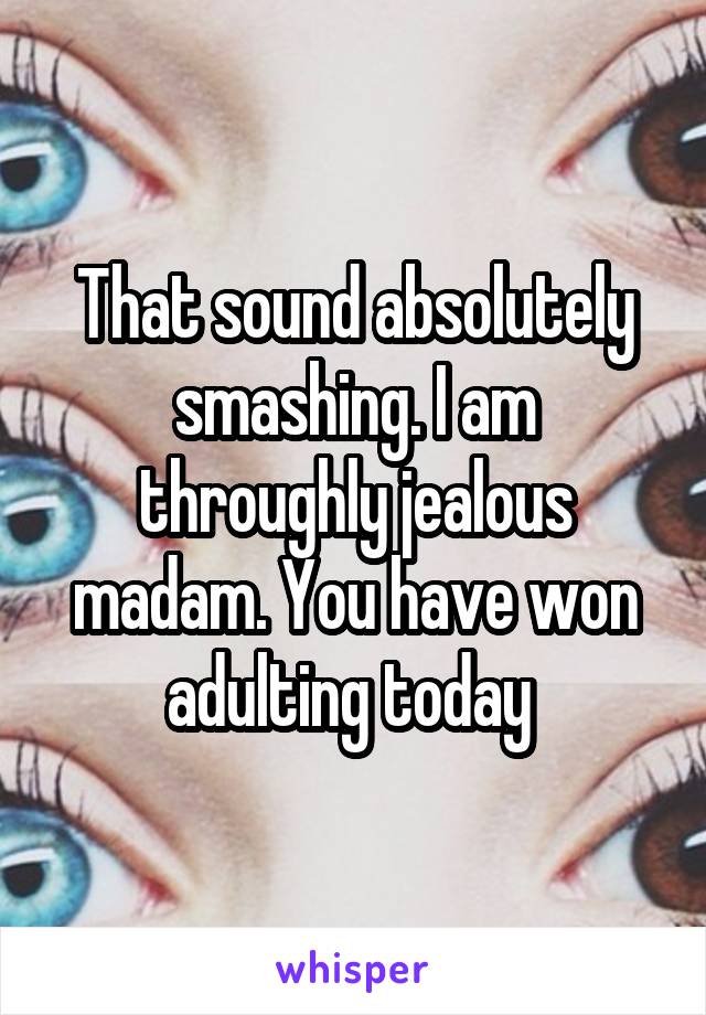 That sound absolutely smashing. I am throughly jealous madam. You have won adulting today 