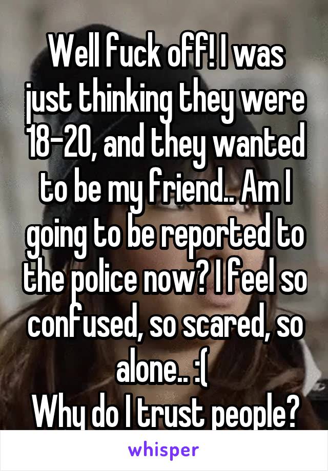 Well fuck off! I was just thinking they were 18-20, and they wanted to be my friend.. Am I going to be reported to the police now? I feel so confused, so scared, so alone.. :( 
Why do I trust people?
