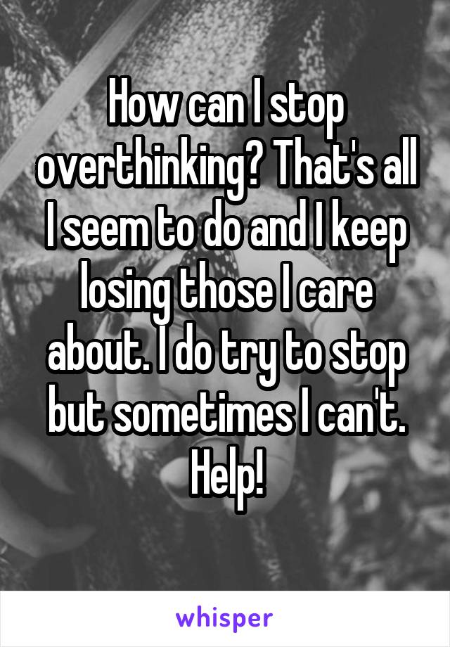 How can I stop overthinking? That's all I seem to do and I keep losing those I care about. I do try to stop but sometimes I can't. Help!
