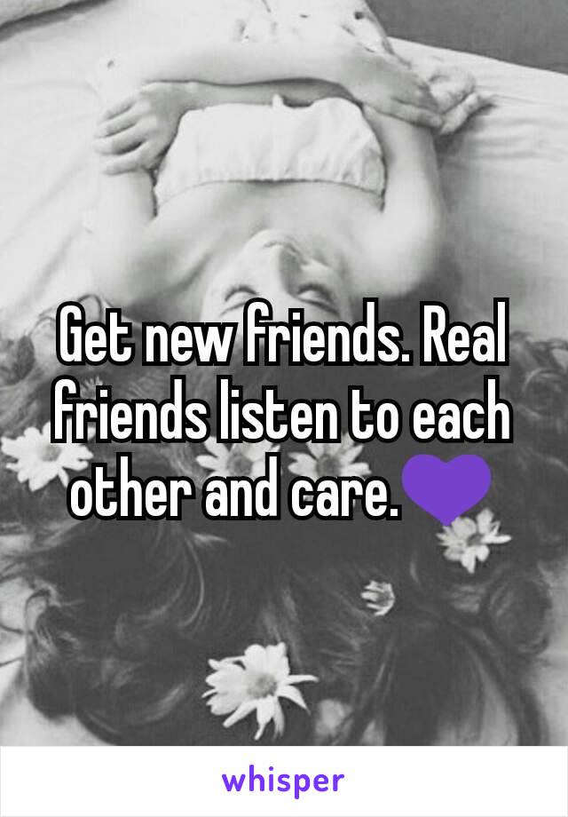 Get new friends. Real friends listen to each other and care.💜