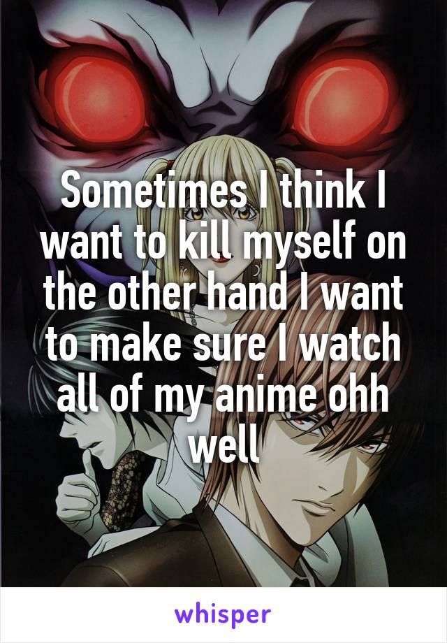 Sometimes I think I want to kill myself on the other hand I want to make sure I watch all of my anime ohh well