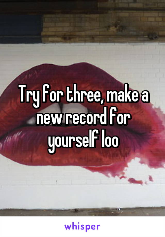 Try for three, make a new record for yourself loo