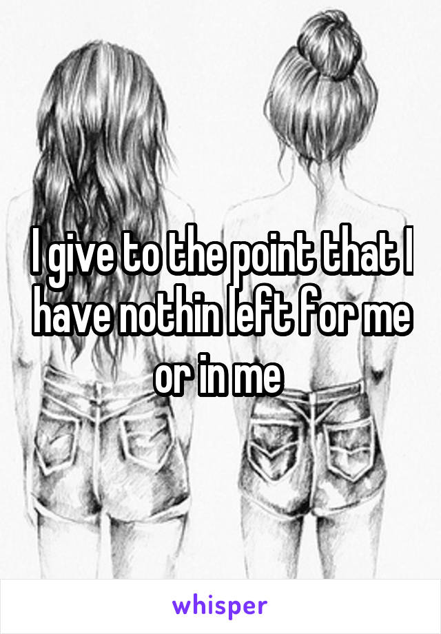 I give to the point that I have nothin left for me or in me 