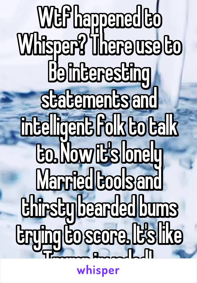 Wtf happened to
Whisper? There use to
Be interesting statements and intelligent folk to talk to. Now it's lonely
Married tools and thirsty bearded bums trying to score. It's like Trump invaded! 