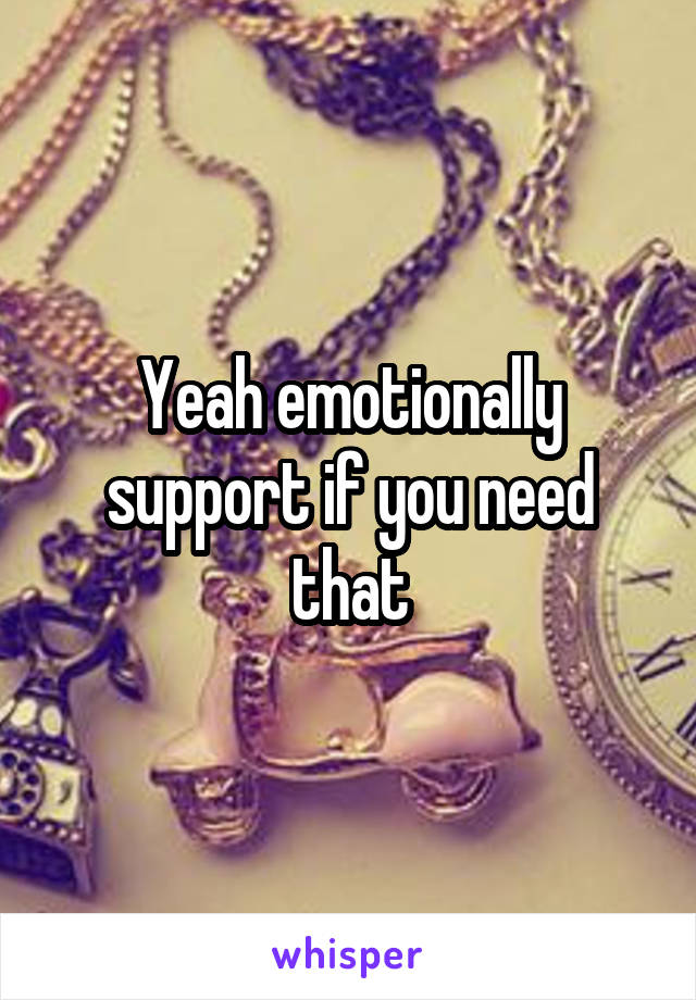 Yeah emotionally support if you need that