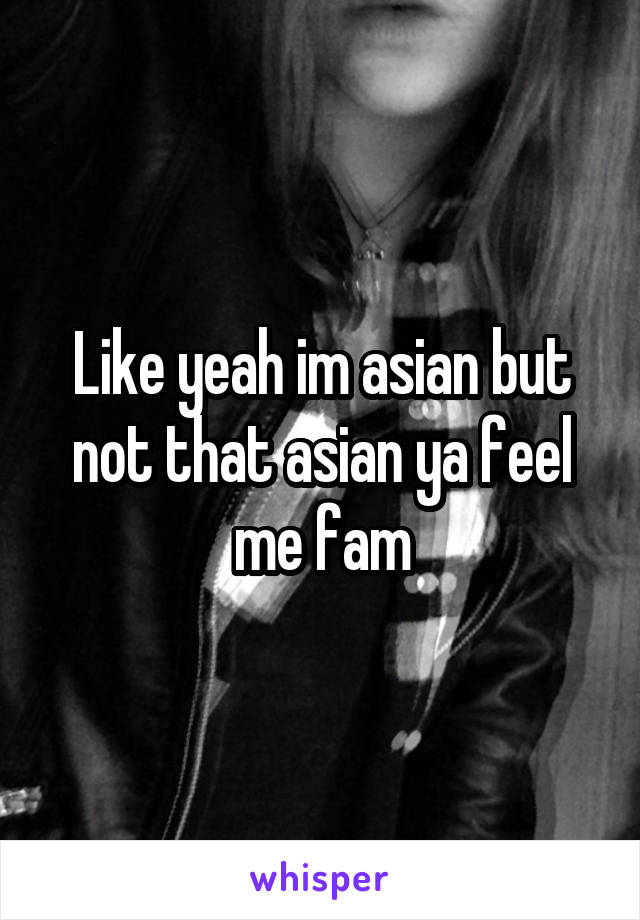 Like yeah im asian but not that asian ya feel me fam