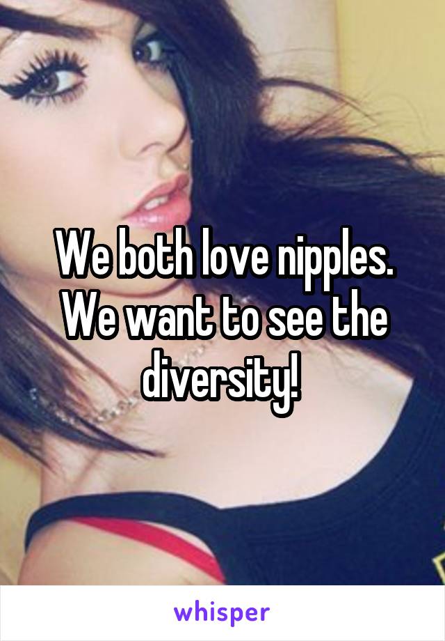 We both love nipples. We want to see the diversity! 