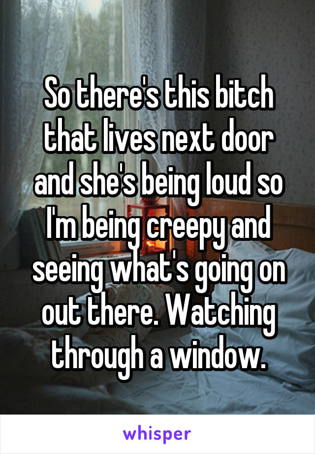So there's this bitch that lives next door and she's being loud so I'm being creepy and seeing what's going on out there. Watching through a window.
