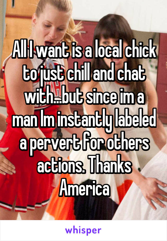 All I want is a local chick to just chill and chat with...but since im a man Im instantly labeled a pervert for others actions. Thanks America