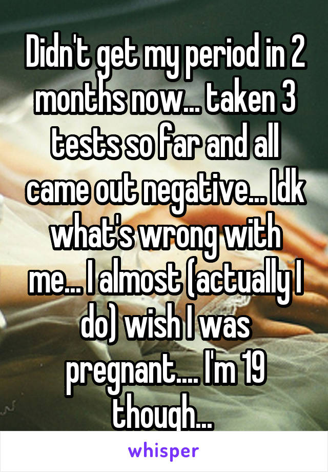 Didn't get my period in 2 months now... taken 3 tests so far and all came out negative... Idk what's wrong with me... I almost (actually I do) wish I was pregnant.... I'm 19 though... 