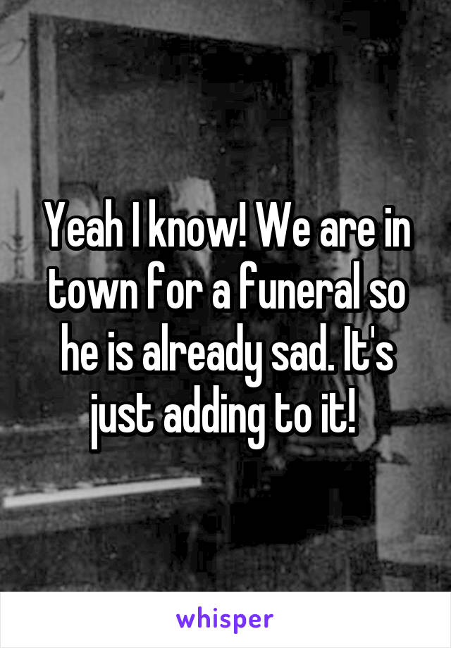 Yeah I know! We are in town for a funeral so he is already sad. It's just adding to it! 