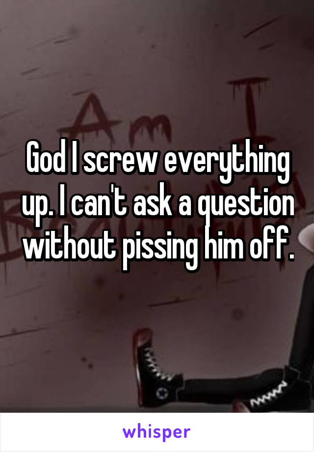 God I screw everything up. I can't ask a question without pissing him off. 