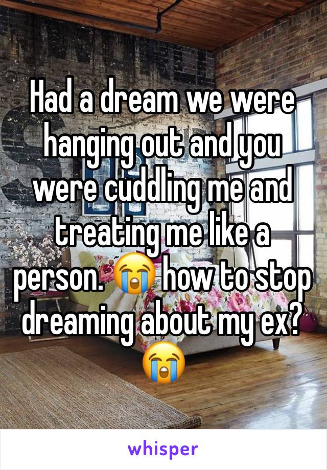 Had a dream we were hanging out and you were cuddling me and treating me like a person. 😭 how to stop dreaming about my ex? 😭