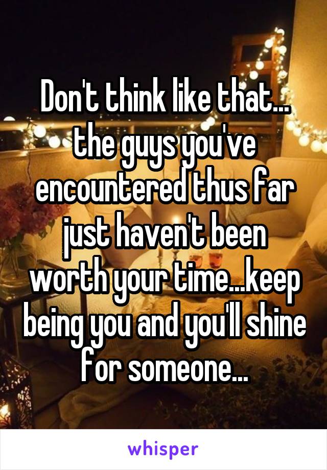Don't think like that... the guys you've encountered thus far just haven't been worth your time...keep being you and you'll shine for someone...