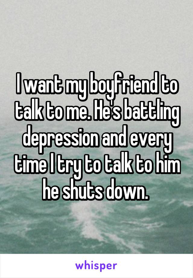 I want my boyfriend to talk to me. He's battling depression and every time I try to talk to him he shuts down. 