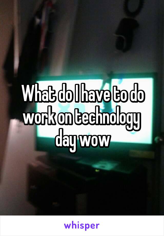What do I have to do work on technology  day wow
