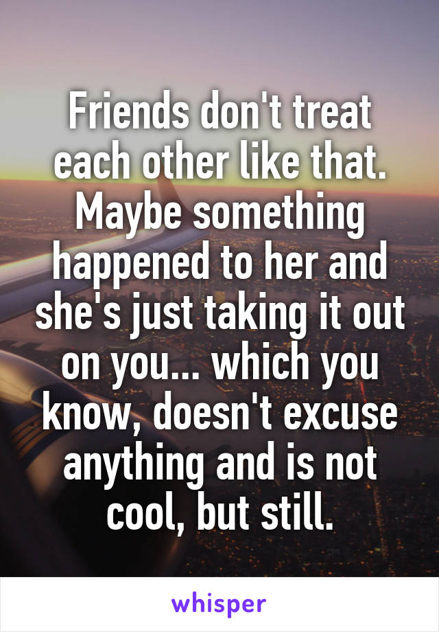 Friends don't treat each other like that. Maybe something happened to her and she's just taking it out on you... which you know, doesn't excuse anything and is not cool, but still.