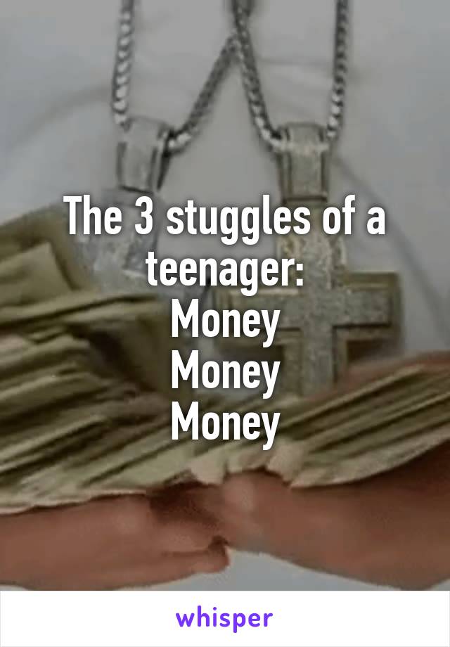The 3 stuggles of a teenager:
Money
Money
Money