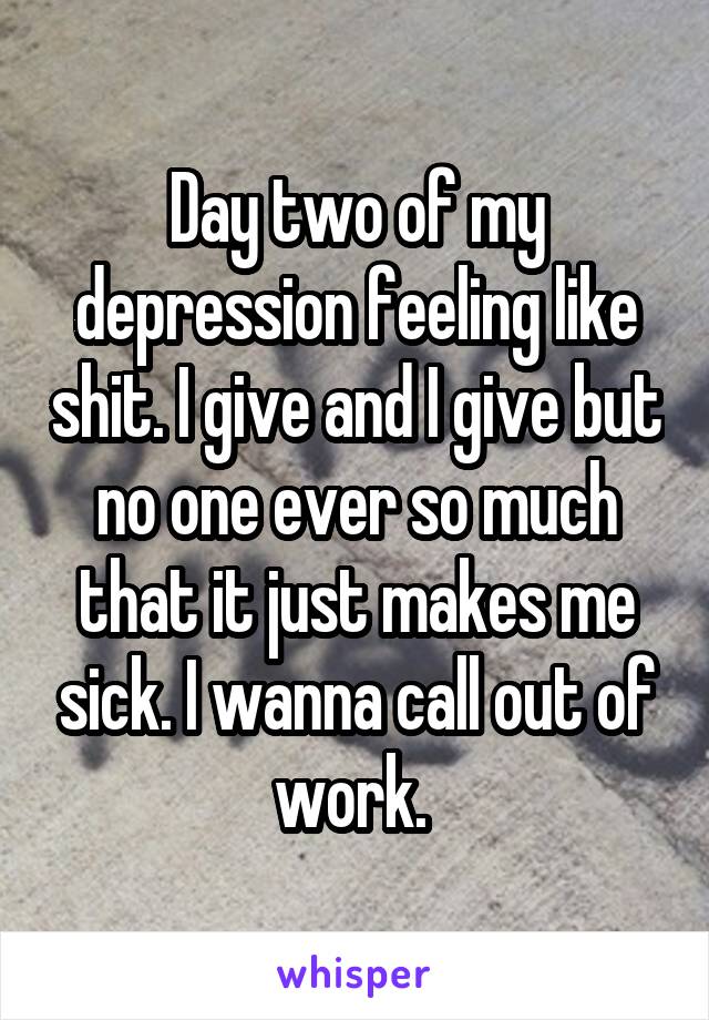 Day two of my depression feeling like shit. I give and I give but no one ever so much that it just makes me sick. I wanna call out of work. 