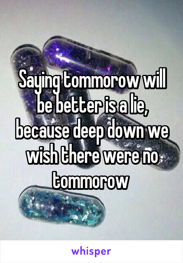 Saying tommorow will be better is a lie, because deep down we wish there were no tommorow 