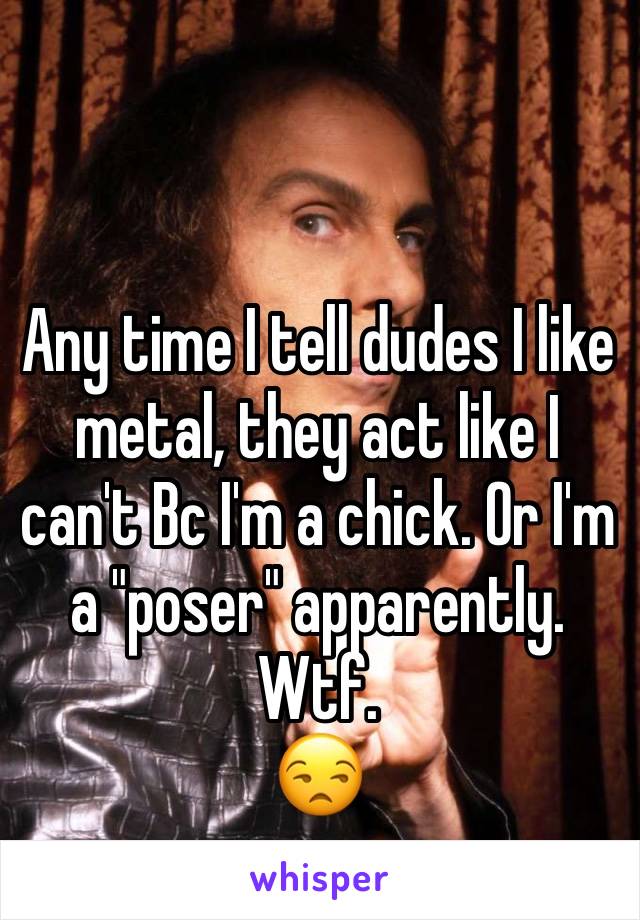 Any time I tell dudes I like metal, they act like I can't Bc I'm a chick. Or I'm a "poser" apparently. Wtf.
😒