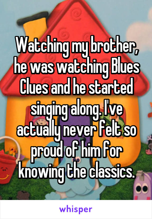 Watching my brother, he was watching Blues Clues and he started singing along. I've actually never felt so proud of him for knowing the classics.
