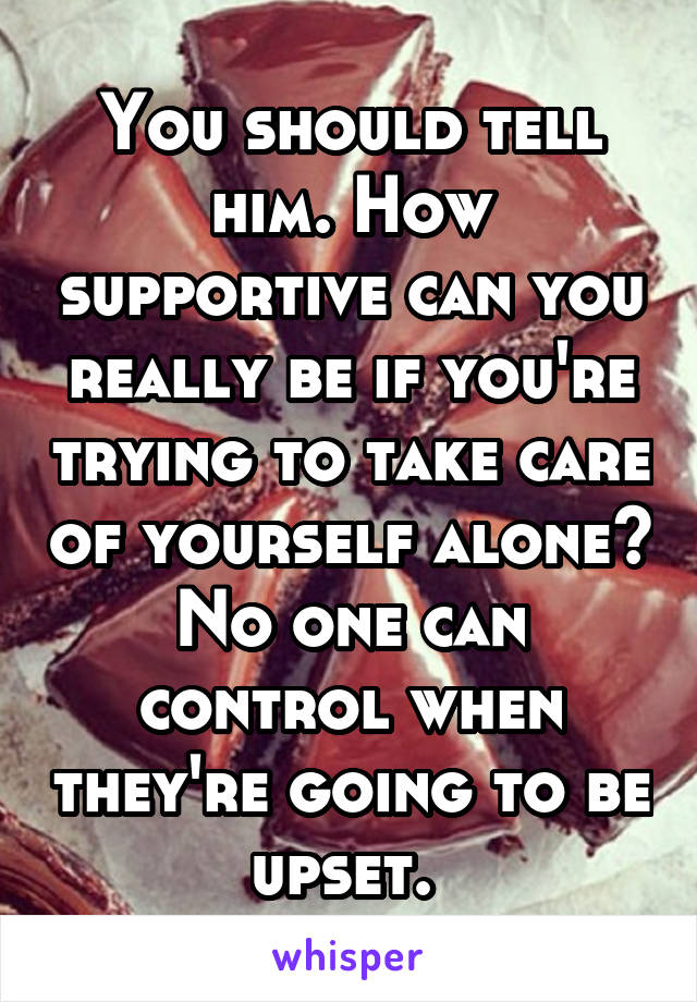 You should tell him. How supportive can you really be if you're trying to take care of yourself alone? No one can control when they're going to be upset. 