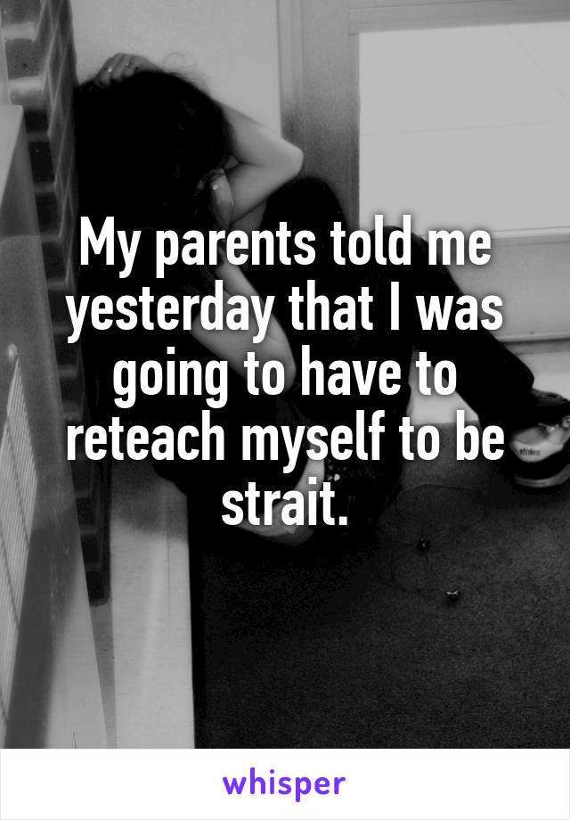 My parents told me yesterday that I was going to have to reteach myself to be strait.
