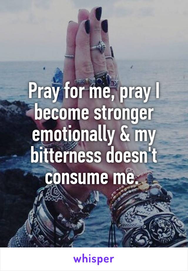Pray for me, pray I become stronger emotionally & my bitterness doesn't consume me. 