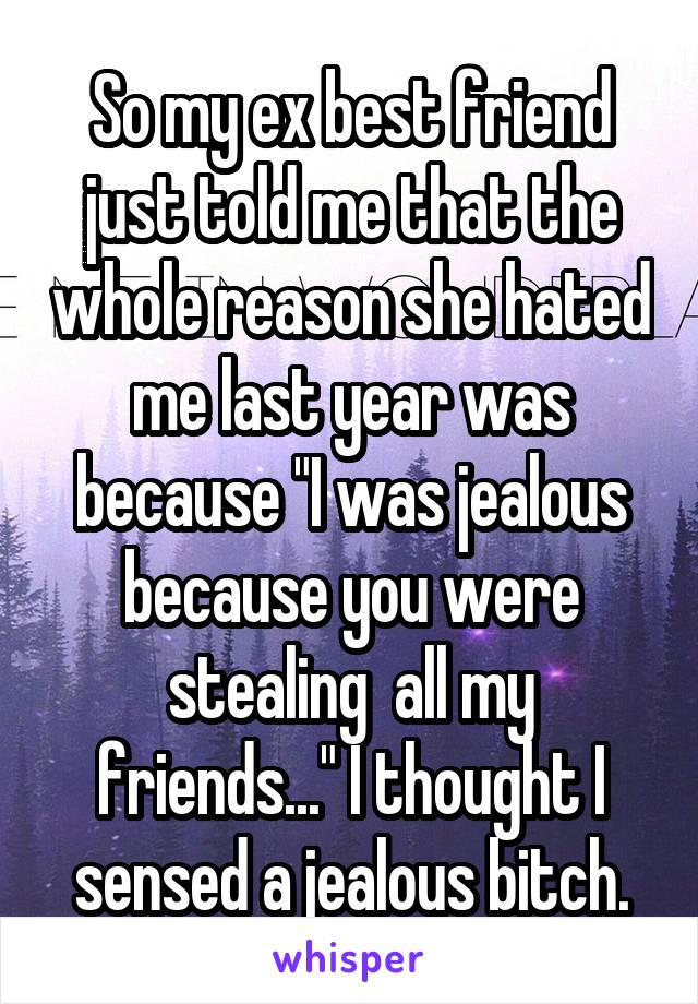So my ex best friend just told me that the whole reason she hated me last year was because "I was jealous because you were stealing  all my friends..." I thought I sensed a jealous bitch.